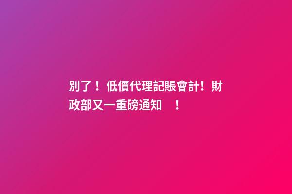 別了！低價代理記賬會計！財政部又一重磅通知！